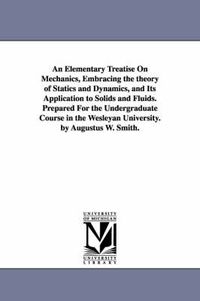 Cover image for An Elementary Treatise On Mechanics, Embracing the theory of Statics and Dynamics, and Its Application to Solids and Fluids. Prepared For the Undergraduate Course in the Wesleyan University. by Augustus W. Smith.