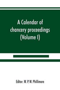 Cover image for A calendar of chancery proceedings. Bills and answers filed in the reign of King Charles the First (Volume I)