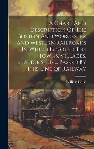 Cover image for A Chart And Description Of The Boston And Worcester And Western Railroads In Which Is Noted The Towns, Villages, Stations, Etc., Passed By This Line Of Railway