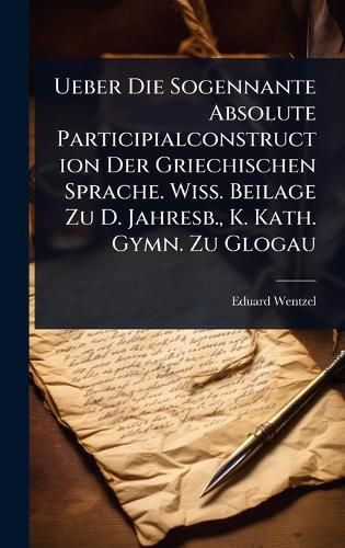 Cover image for Ueber Die Sogennante Absolute Participialconstruction Der Griechischen Sprache. Wiss. Beilage Zu D. Jahresb., K. Kath. Gymn. Zu Glogau