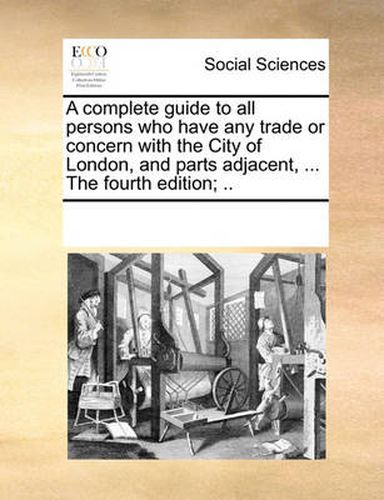 Cover image for A Complete Guide to All Persons Who Have Any Trade or Concern with the City of London, and Parts Adjacent, ... the Fourth Edition; ..