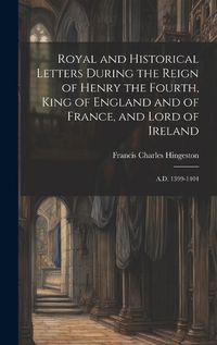 Cover image for Royal and Historical Letters During the Reign of Henry the Fourth, King of England and of France, and Lord of Ireland