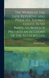 Cover image for The Works of the Late Reverend and Pious Mr. Thomas Gouge. In six Parts...to Which is Prefixed an Account of the Author's Life