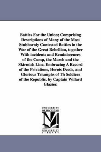 Cover image for Battles For the Union; Comprising Descriptions of Many of the Most Stubbornly Contested Battles in the War of the Great Rebellion, together With incidents and Reminiscences of the Camp, the March and the Skirmish Line. Embracing A Record of the Privations,