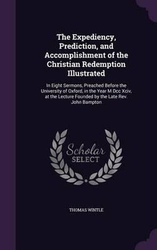 Cover image for The Expediency, Prediction, and Accomplishment of the Christian Redemption Illustrated: In Eight Sermons, Preached Before the University of Oxford, in the Year M DCC XCIV, at the Lecture Founded by the Late REV. John Bampton