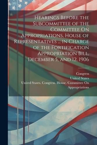 Cover image for Hearings Before the Subcommittee of the Committee On Appropriations, House of Representatives ... in Charge of the Fortification Appropriation Bill, December 5, and 12, 1906