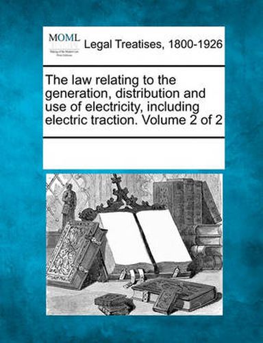 Cover image for The Law Relating to the Generation, Distribution and Use of Electricity, Including Electric Traction. Volume 2 of 2