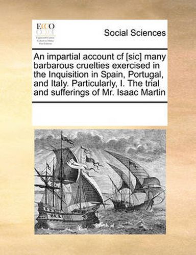 An Impartial Account Cf [Sic] Many Barbarous Cruelties Exercised in the Inquisition in Spain, Portugal, and Italy. Particularly, I. the Trial and Sufferings of Mr. Isaac Martin