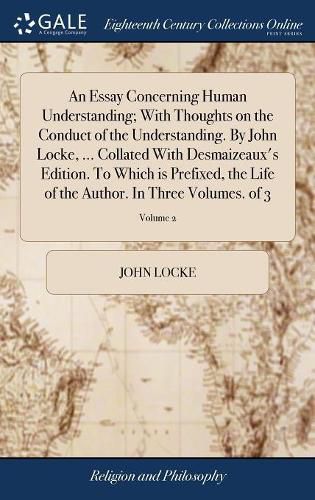 An Essay Concerning Human Understanding; With Thoughts on the Conduct of the Understanding. By John Locke, ... Collated With Desmaizeaux's Edition. To Which is Prefixed, the Life of the Author. In Three Volumes. of 3; Volume 2