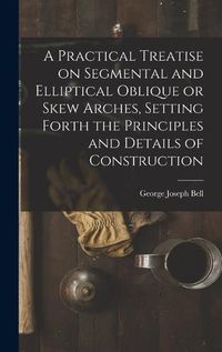 Cover image for A Practical Treatise on Segmental and Elliptical Oblique or Skew Arches, Setting Forth the Principles and Details of Construction