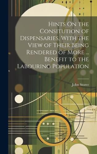 Cover image for Hints On the Consitution of Dispensaries, With the View of Their Being Rendered of More ... Benefit to the Labouring Population