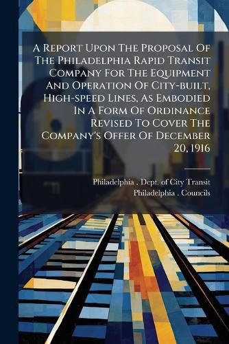 Cover image for A Report Upon the Proposal of the Philadelphia Rapid Transit Company for the Equipment and Operation of City-Built, High-Speed Lines, as Embodied in a Form of Ordinance Revised to Cover the Company's Offer of December 20, 1916
