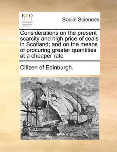 Cover image for Considerations on the Present Scarcity and High Price of Coals in Scotland; And on the Means of Procuring Greater Quantities at a Cheaper Rate