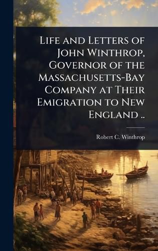 Cover image for Life and Letters of John Winthrop, Governor of the Massachusetts-Bay Company at Their Emigration to New England ..
