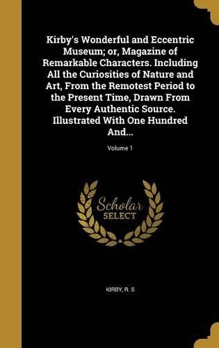 Cover image for Kirby's Wonderful and Eccentric Museum; or, Magazine of Remarkable Characters. Including All the Curiosities of Nature and Art, From the Remotest Period to the Present Time, Drawn From Every Authentic Source. Illustrated With One Hundred And...; Volume 1