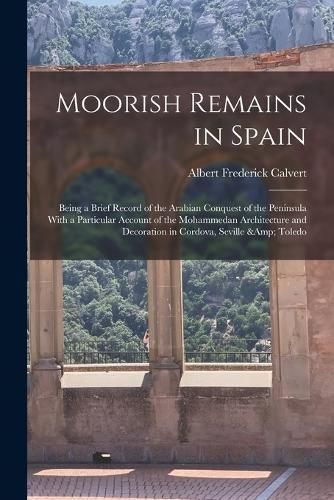 Moorish Remains in Spain; Being a Brief Record of the Arabian Conquest of the Peninsula With a Particular Account of the Mohammedan Architecture and Decoration in Cordova, Seville & Toledo