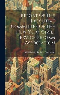 Cover image for Report Of The Executive Committee Of The New York Civil-service Reform Association