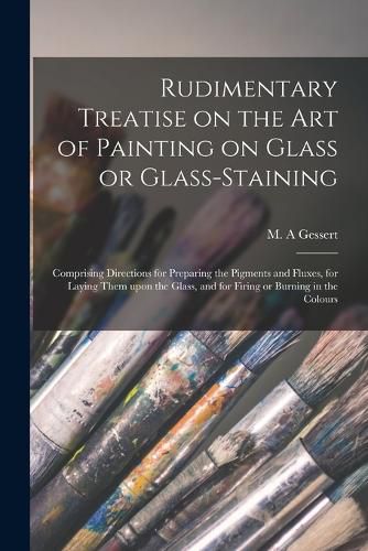 Cover image for Rudimentary Treatise on the Art of Painting on Glass or Glass-staining: Comprising Directions for Preparing the Pigments and Fluxes, for Laying Them Upon the Glass, and for Firing or Burning in the Colours