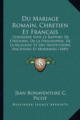 Du Mariage Romain, Chretien Et Francais: Considere Sous Le Rapport de L'Histoire, de La Philosophie, de La Religion, Et Des Institutions Anciennes Et Modernes (1849)