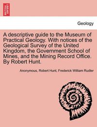 Cover image for A Descriptive Guide to the Museum of Practical Geology. with Notices of the Geological Survey of the United Kingdom, the Government School of Mines, and the Mining Record Office. by Robert Hunt. Third Edition