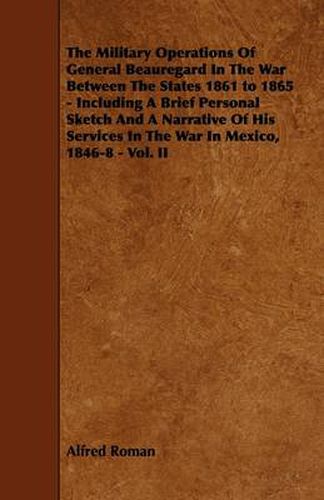 Cover image for The Military Operations Of General Beauregard In The War Between The States 1861 to 1865 - Including A Brief Personal Sketch And A Narrative Of His Services In The War In Mexico, 1846-8 - Vol. II