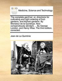 Cover image for The Complete Gard'ner: Or, Directions for Cultivating and Right Ordering of Fruit-Gardens, and Kitchen Gardens. by Monsieur de La Quintinye. Now Compendiously Abridg'd, ... by George London, and Henry Wise. the Third Edition, Corrected.