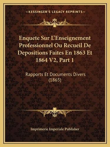 Enquete Sur L'Enseignement Professionnel Ou Recueil de Depositions Faites En 1863 Et 1864 V2, Part 1: Rapports Et Documents Divers (1865)