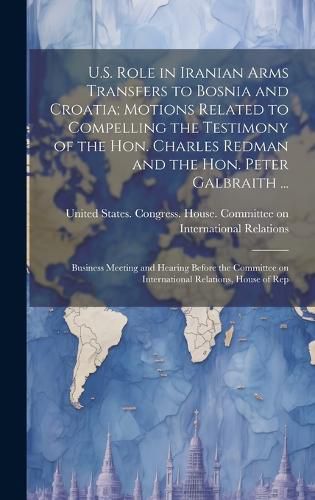 Cover image for U.S. Role in Iranian Arms Transfers to Bosnia and Croatia; Motions Related to Compelling the Testimony of the Hon. Charles Redman and the Hon. Peter Galbraith ...