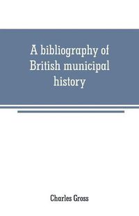 Cover image for A bibliography of British municipal history: Including Gilds and Parliamentary Representation