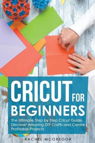 Cover image for Cricut for Beginners: The Ultimate Step by Step Cricut Guide. Discover Amazing DIY Crafts and Create Profitable Projects