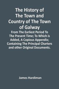 Cover image for The History Of The Town And Country Of The Town Of Galway: From The Earliest Period To The Present Time; To Which Is Added, A Copious Appendix; Containing The Principal Charters And Other Original Documents.