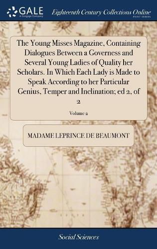 The Young Misses Magazine, Containing Dialogues Between a Governess and Several Young Ladies of Quality her Scholars. In Which Each Lady is Made to Speak According to her Particular Genius, Temper and Inclination; ed 2, of 2; Volume 2