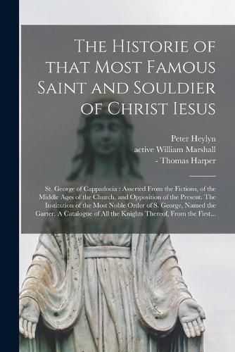 The Historie of That Most Famous Saint and Souldier of Christ Iesus; St. George of Cappadocia: Asserted From the Fictions, of the Middle Ages of the Church, and Opposition of the Present. The Institution of the Most Noble Order of S. George, Named...