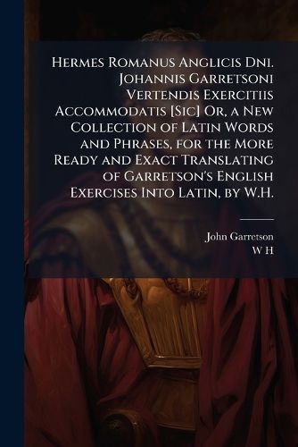 Cover image for Hermes Romanus Anglicis Dni. Johannis Garretsoni Vertendis Exercitiis Accommodatis [Sic] Or, a New Collection of Latin Words and Phrases, for the More Ready and Exact Translating of Garretson's English Exercises Into Latin, by W.H.
