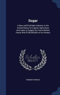 Cover image for Sugar: A New and Profitable Industry in the United States for Capital, Agriculture and Labor to Supply the Home Market Yearly with $100,000,000 of Its Product