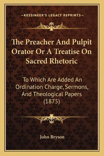 The Preacher and Pulpit Orator or a Treatise on Sacred Rhetoric: To Which Are Added an Ordination Charge, Sermons, and Theological Papers (1875)