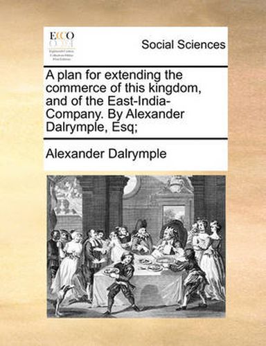 A Plan for Extending the Commerce of This Kingdom, and of the East-India-Company. by Alexander Dalrymple, Esq;