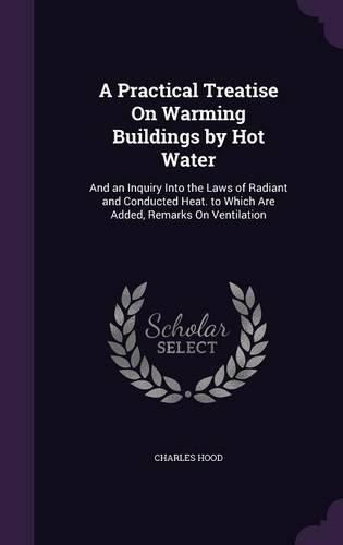 A Practical Treatise on Warming Buildings by Hot Water: And an Inquiry Into the Laws of Radiant and Conducted Heat. to Which Are Added, Remarks on Ventilation