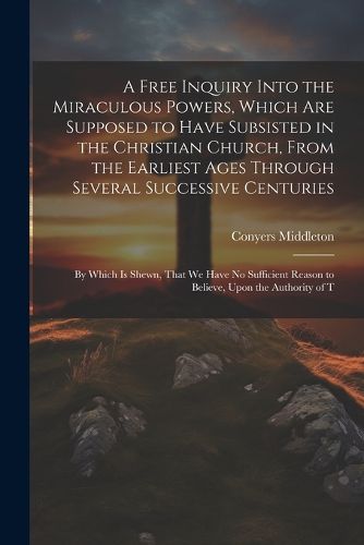 A Free Inquiry Into the Miraculous Powers, Which are Supposed to Have Subsisted in the Christian Church, From the Earliest Ages Through Several Successive Centuries