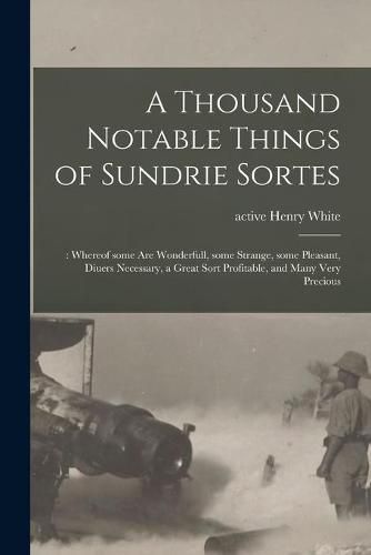 Cover image for A Thousand Notable Things of Sundrie Sortes: : Whereof Some Are Wonderfull, Some Strange, Some Pleasant, Diuers Necessary, a Great Sort Profitable, and Many Very Precious