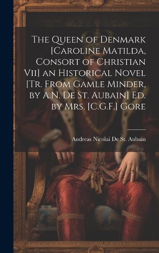 Cover image for The Queen of Denmark [Caroline Matilda, Consort of Christian Vii] an Historical Novel [Tr. From Gamle Minder, by A.N. De St. Aubain] Ed. by Mrs. [C.G.F.] Gore