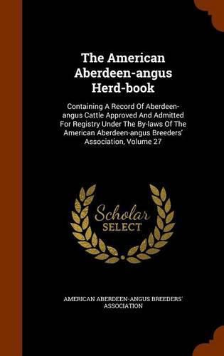 Cover image for The American Aberdeen-Angus Herd-Book: Containing a Record of Aberdeen-Angus Cattle Approved and Admitted for Registry Under the By-Laws of the American Aberdeen-Angus Breeders' Association, Volume 27