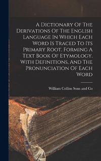 Cover image for A Dictionary Of The Derivations Of The English Language In Which Each Word Is Traced To Its Primary Root. Forming A Text Book Of Etymology. With Definitions, And The Pronunciation Of Each Word