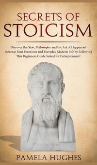 Cover image for Secrets of Stoicism: Discover the Stoic Philosophy and the Art of Happiness; Increase Your Emotions and Everyday Modern Life by Following This Beginners Guide Suited for Entrepreneurs!