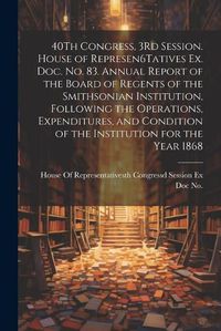 Cover image for 40Th Congress, 3Rd Session. House of Represen6Tatives Ex. Doc. No. 83. Annual Report of the Board of Regents of the Smithsonian Institution, Following the Operations, Expenditures, and Condition of the Institution for the Year 1868