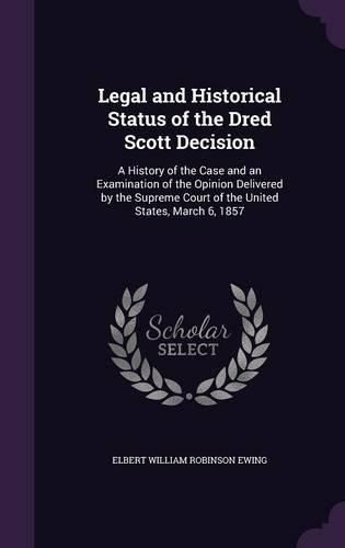 Legal and Historical Status of the Dred Scott Decision: A History of the Case and an Examination of the Opinion Delivered by the Supreme Court of the United States, March 6, 1857