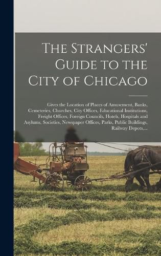 Cover image for The Strangers' Guide to the City of Chicago: Gives the Location of Places of Amusement, Banks, Cemeteries, Churches, City Offices, Educational Institutions, Freight Offices, Foreign Councils, Hotels, Hospitals and Asylums, Societies, Newspaper...