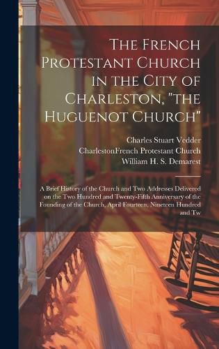 The French Protestant Church in the City of Charleston, "the Huguenot Church"; a Brief History of the Church and two Addresses Delivered on the two Hundred and Twenty-fifth Anniversary of the Founding of the Church, April Fourteen, Nineteen Hundred and Tw