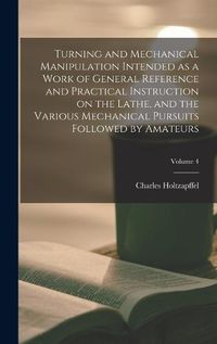 Cover image for Turning and Mechanical Manipulation Intended as a Work of General Reference and Practical Instruction on the Lathe, and the Various Mechanical Pursuits Followed by Amateurs; Volume 4