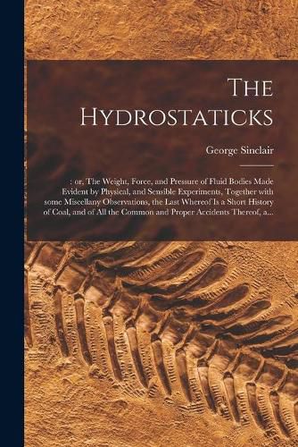 Cover image for The Hydrostaticks;: or, The Weight, Force, and Pressure of Fluid Bodies Made Evident by Physical, and Sensible Experiments, Together With Some Miscellany Observations, the Last Whereof is a Short History of Coal, and of All the Common and Proper...